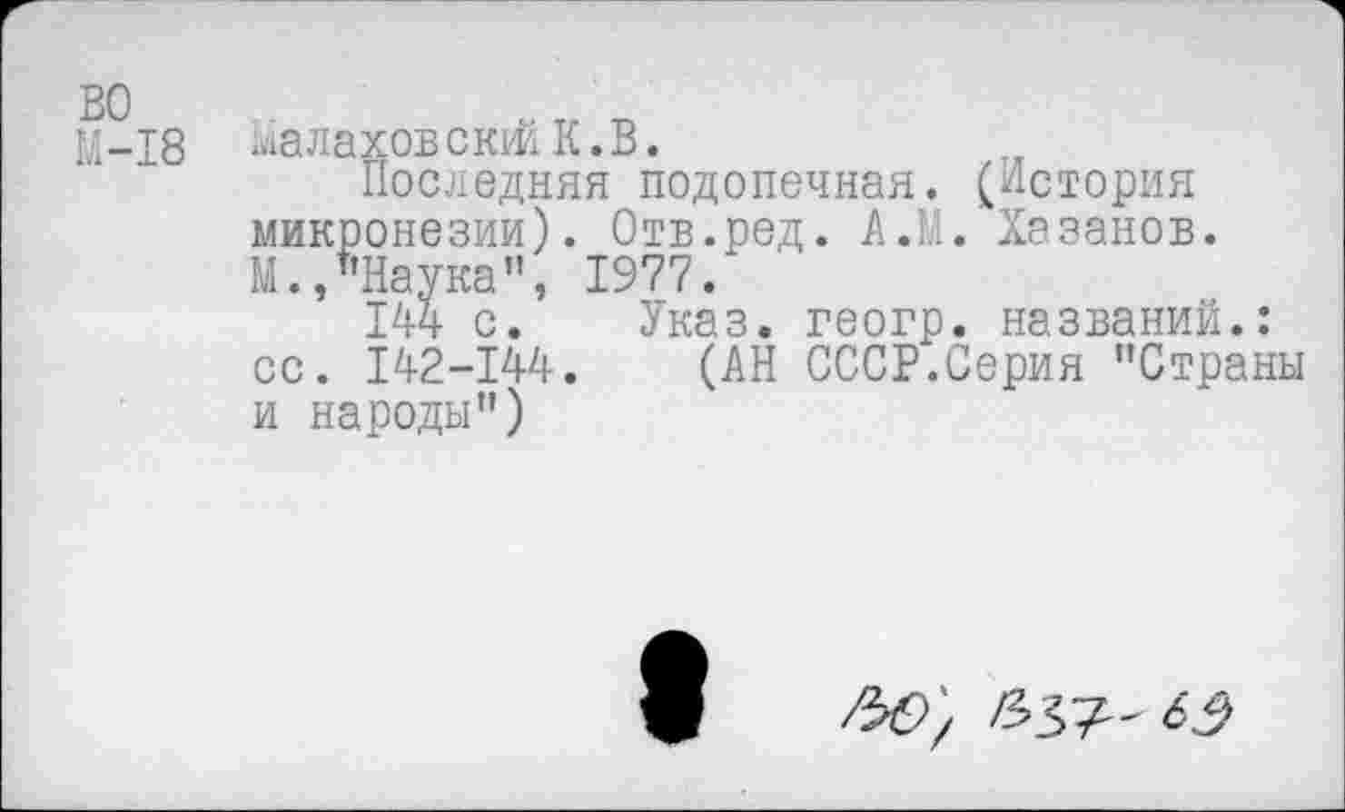 ﻿во
М-18
Малахов сюй К.В.
Последняя подопечная. (История микронезии). Отв.ред. А.М. Хазанов. М.,"Наука", 1977.
144 с. Указ, геогр. названий.: сс. 142-144. (АН СССР.Серия "Страны и народы")
